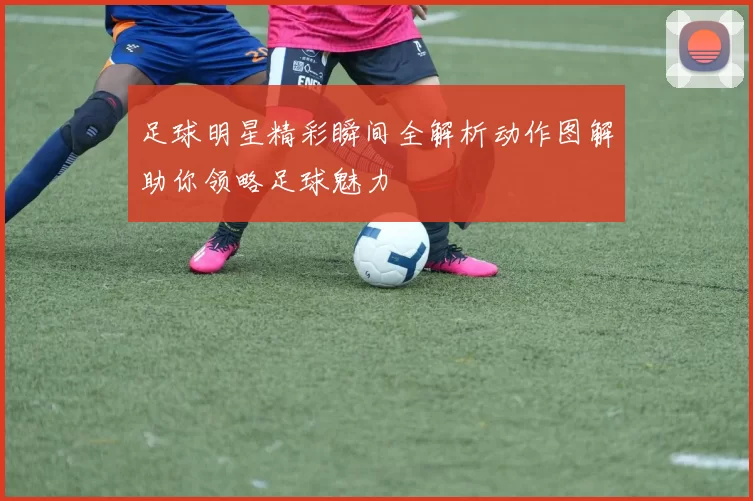 足球明星精彩瞬间全解析动作图解助你领略足球魅力