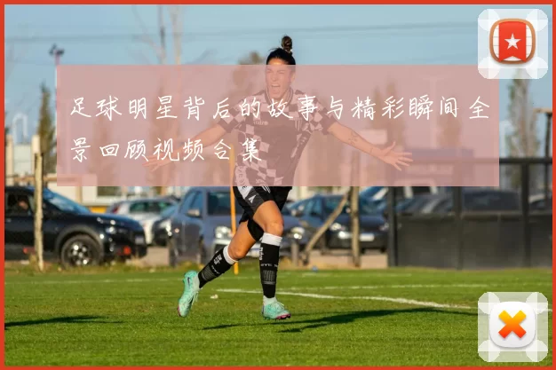 足球明星背后的故事与精彩瞬间全景回顾视频合集