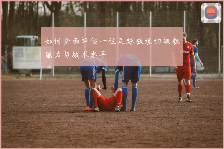 如何全面评估一位足球教练的执教能力与战术水平