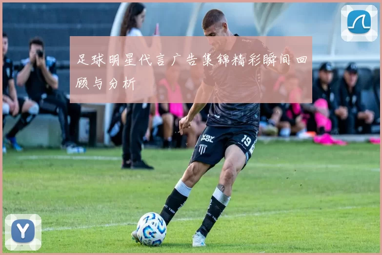 足球明星代言广告集锦精彩瞬间回顾与分析
