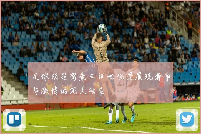 足球明星驾豪车训练场景展现奢华与激情的完美结合