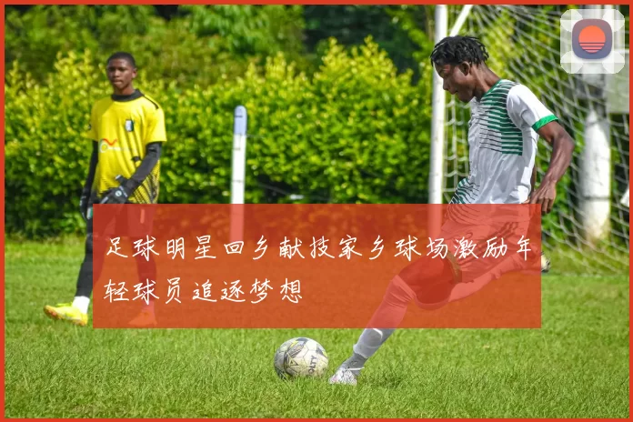 足球明星回乡献技家乡球场激励年轻球员追逐梦想