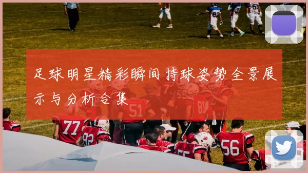 足球明星精彩瞬间持球姿势全景展示与分析合集