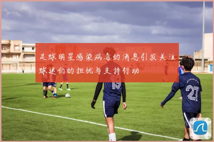 足球明星感染病毒的消息引发关注球迷们的担忧与支持行动