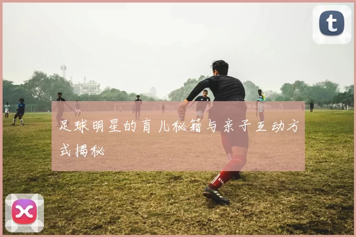 足球明星的育儿秘籍与亲子互动方式揭秘