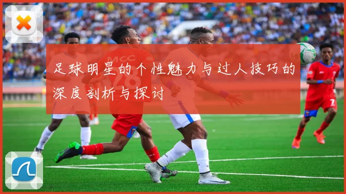 足球明星的个性魅力与过人技巧的深度剖析与探讨